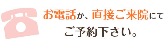 お電話か、直接ご来院にて ご予約下さい。