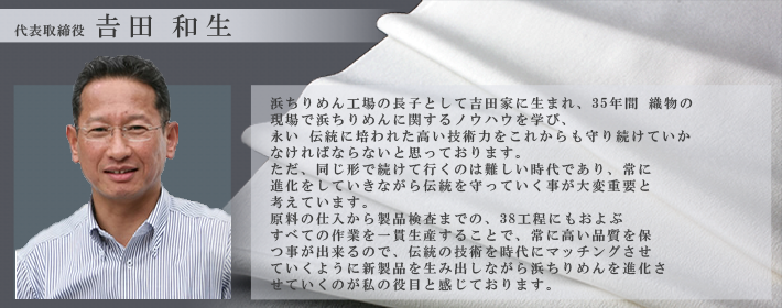 代表取締役 吉田和生 浜ちりめん工場の長子として吉田家に生まれ、28年間織物の現場で浜ちりめんに関するノウハウを学び、永い伝統に培われた高い技術力をこれからも守り続けていかなければならないと思っております。ただ、同じ形で続けて行くのは難しい時代であり、常に進化をしていきながら伝統を守っていく事が大変重要と考えています。 原料の仕入から製品検査までの、38工程にもおよぶすべての作業を一貫製産することで、常に高い品質を保つ事が出来るので、伝統の技術を時代にマッチングさせていくように新製品を生み出しながら浜ちりめんを進化させていくのが私の役目と感じております。