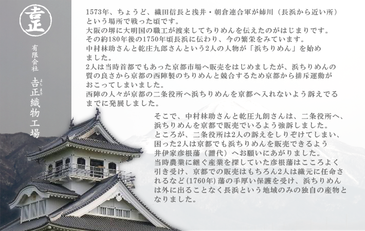 浜ちりめんとは 1573年、ちょうど、織田信長と浅井・朝倉連合軍が姉川(長浜から近い所)という場所で戦った頃です。大阪の堺に大明国の職工が渡来してちりめんを伝えたのがはじまりです。その約180年後の1751年に長浜に伝わり、今の繁栄をみています。江戸時代、長浜は彦根藩の統治する土地となっていました。当時彦根藩は、農業の他の産業を見出すべく、ちりめんの生地の生産に力をいれておりました。そんな時、林助さんと庄九郎さんという人物は、京都(当時は日本の首都)にちりめんの販路を開くべく嘆願書を書いたり、裏工作を行ったり…大変な苦労をされたそうです。そのかいあって、ちりめんを京都で売る為の販路を開拓する事ができ、又販売についての独占権ももらえたそうです。浜ちりめんは彦根藩の保護もあり、明治維新まで、技術を流出することなく、長浜という地域でのみ生産される貴重なちりめんとなりました。