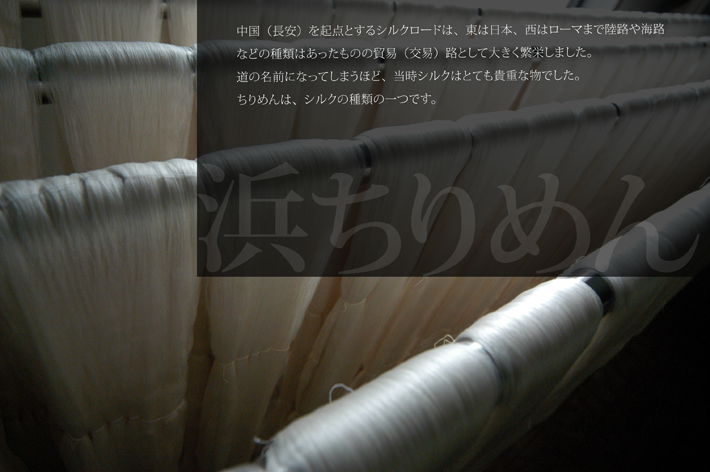 浜ちりめん「ちりめん」というワードをお聞きになられたことはございますか?聞き慣れないワードですよね?でも、「ちりめん」は、私たちが普段よく目にする物にしようされており、実はとても身近な存在なのです。中国(長安)を起点とするシルクロードは、東は日本、西はローマまで陸路や海路などの種類はあったものの、貿易(交易)路として大きく繁栄しました。道の名前になってしまうほど、当時シルクはとても貴重な物でした。